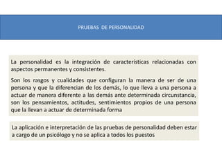 PRUEBAS DE PERSONALIDAD
La personalidad es la integración de características relacionadas con
aspectos permanentes y consistentes.
Son los rasgos y cualidades que configuran la manera de ser de una
persona y que la diferencian de los demás, lo que lleva a una persona a
actuar de manera diferente a las demás ante determinada circunstancia,
son los pensamientos, actitudes, sentimientos propios de una persona
que la llevan a actuar de determinada forma
La aplicación e interpretación de las pruebas de personalidad deben estar
a cargo de un psicólogo y no se aplica a todos los puestos
 