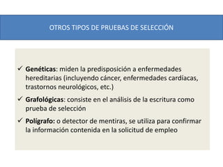 OTROS TIPOS DE PRUEBAS DE SELECCIÓN
 Genéticas: miden la predisposición a enfermedades
hereditarias (incluyendo cáncer, enfermedades cardíacas,
trastornos neurológicos, etc.)
 Grafológicas: consiste en el análisis de la escritura como
prueba de selección
 Polígrafo: o detector de mentiras, se utiliza para confirmar
la información contenida en la solicitud de empleo
 