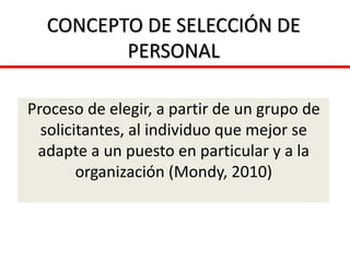 CONCEPTO DE SELECCIÓN DE
PERSONAL
Proceso de elegir, a partir de un grupo de
solicitantes, al individuo que mejor se
adapte a un puesto en particular y a la
organización (Mondy, 2010)
 