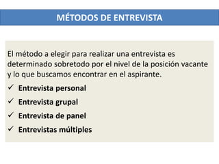 El método a elegir para realizar una entrevista es
determinado sobretodo por el nivel de la posición vacante
y lo que buscamos encontrar en el aspirante.
 Entrevista personal
 Entrevista grupal
 Entrevista de panel
 Entrevistas múltiples
MÉTODOS DE ENTREVISTA
 
