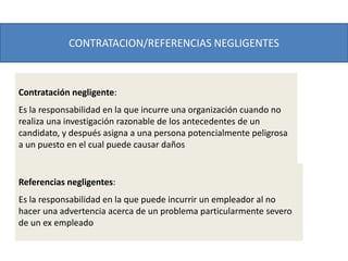 CONTRATACION/REFERENCIAS NEGLIGENTES
Contratación negligente:
Es la responsabilidad en la que incurre una organización cuando no
realiza una investigación razonable de los antecedentes de un
candidato, y después asigna a una persona potencialmente peligrosa
a un puesto en el cual puede causar daños
Referencias negligentes:
Es la responsabilidad en la que puede incurrir un empleador al no
hacer una advertencia acerca de un problema particularmente severo
de un ex empleado
 