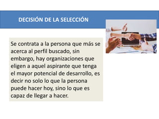 DECISIÓN DE LA SELECCIÓN
Se contrata a la persona que más se
acerca al perfil buscado, sin
embargo, hay organizaciones que
eligen a aquel aspirante que tenga
el mayor potencial de desarrollo, es
decir no solo lo que la persona
puede hacer hoy, sino lo que es
capaz de llegar a hacer.
 