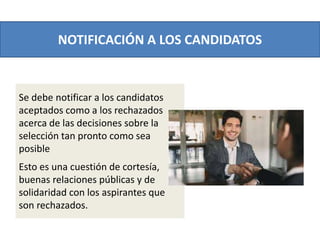 NOTIFICACIÓN A LOS CANDIDATOS
Se debe notificar a los candidatos
aceptados como a los rechazados
acerca de las decisiones sobre la
selección tan pronto como sea
posible
Esto es una cuestión de cortesía,
buenas relaciones públicas y de
solidaridad con los aspirantes que
son rechazados.
 