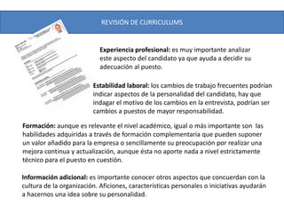 REVISIÓN DE CURRICULUMS
Estabilidad laboral: los cambios de trabajo frecuentes podrían
indicar aspectos de la personalidad del candidato, hay que
indagar el motivo de los cambios en la entrevista, podrían ser
cambios a puestos de mayor responsabilidad.
Experiencia profesional: es muy importante analizar
este aspecto del candidato ya que ayuda a decidir su
adecuación al puesto.
Formación: aunque es relevante el nivel académico, igual o más importante son las
habilidades adquiridas a través de formación complementaria que pueden suponer
un valor añadido para la empresa o sencillamente su preocupación por realizar una
mejora continua y actualización, aunque ésta no aporte nada a nivel estrictamente
técnico para el puesto en cuestión.
Información adicional: es importante conocer otros aspectos que concuerdan con la
cultura de la organización. Aficiones, características personales o iniciativas ayudarán
a hacernos una idea sobre su personalidad.
 