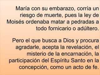 María con su embarazo, corría un
riesgo de muerte, pues la ley de
Moisés ordenaba matar a pedradas a
todo fornicario o adúltero.
Pero el que busca a Dios y procura
agradarle, acepta la revelación, el
misterio de la encarnación, la
participación del Espíritu Santo en la
concepción, como un acto de fe.
 