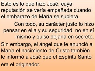 Esto es lo que hizo José, cuya
reputación se vería empañada cuando
el embarazo de María se supiera.
Con todo, su carácter justo lo hizo
pensar en ella y su seguridad, no en sí
mismo y quiso dejarla en secreto.
Sin embargo, el ángel que le anunció a
María el nacimiento de Cristo también
le informó a José que el Espíritu Santo
era el originador.
 