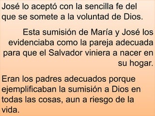 José lo aceptó con la sencilla fe del
que se somete a la voluntad de Dios.
Esta sumisión de María y José los
evidenciaba como la pareja adecuada
para que el Salvador viniera a nacer en
su hogar.
Eran los padres adecuados porque
ejemplificaban la sumisión a Dios en
todas las cosas, aun a riesgo de la
vida.
 