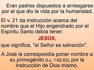 Eran padres dispuestos a arriesgarse
por el que dio la vida por la humanidad.
El v. 21 da instrucción acerca del
nombre que el Hijo engendrado por el
Espíritu Santo debía tener:
JESÚS,
que significa, "el Señor es salvación".
A José le correspondía poner nombre a
su primogénito (Lc. 1:62.63), por la
instrucción de Dios mismo.
 