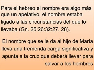 Para el hebreo el nombre era algo más
que un apelativo, el nombre estaba
ligado a las circunstancias del que lo
llevaba (Gn. 25:26:32:27. 28).
El nombre que se le da al hijo de María
lleva una tremenda carga significativa y
apunta a la cruz que deberá llevar para
salvar a los hombres
 
