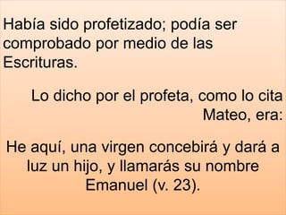 Había sido profetizado; podía ser
comprobado por medio de las
Escrituras.
Lo dicho por el profeta, como lo cita
Mateo, era:
He aquí, una virgen concebirá y dará a
luz un hijo, y llamarás su nombre
Emanuel (v. 23).
 