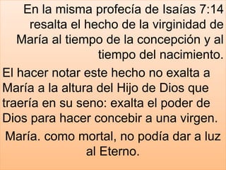 En la misma profecía de Isaías 7:14
resalta el hecho de la virginidad de
María al tiempo de la concepción y al
tiempo del nacimiento.
El hacer notar este hecho no exalta a
María a la altura del Hijo de Dios que
traería en su seno: exalta el poder de
Dios para hacer concebir a una virgen.
María. como mortal, no podía dar a luz
al Eterno.
 