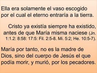 Ella era solamente el vaso escogido
por el cual el eterno entraría a la tierra.
Cristo ya existía siempre ha existido,
antes de que María misma naciese (Jn.
1:1.2: 8:58: 17:5: Fil. 2:5-8. Mi. 5:2; He. 10:5-7).
María por tanto, no es la madre de
Dios, sino del cuerpo de Jesús el que
podía morir, y murió, por los pecadores.
 