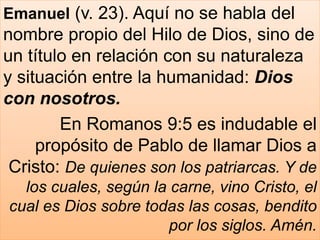 Emanuel (v. 23). Aquí no se habla del
nombre propio del Hilo de Dios, sino de
un título en relación con su naturaleza
y situación entre la humanidad: Dios
con nosotros.
En Romanos 9:5 es indudable el
propósito de Pablo de llamar Dios a
Cristo: De quienes son los patriarcas. Y de
los cuales, según la carne, vino Cristo, el
cual es Dios sobre todas las cosas, bendito
por los siglos. Amén.
 