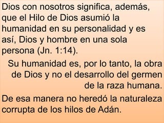 Dios con nosotros significa, además,
que el Hilo de Dios asumió la
humanidad en su personalidad y es
así, Dios y hombre en una sola
persona (Jn. 1:14).
Su humanidad es, por lo tanto, la obra
de Dios y no el desarrollo del germen
de la raza humana.
De esa manera no heredó la naturaleza
corrupta de los hilos de Adán.
 