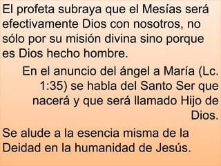 El profeta subraya que el Mesías será
efectivamente Dios con nosotros, no
sólo por su misión divina sino porque
es Dios hecho hombre.
En el anuncio del ángel a María (Lc.
1:35) se habla del Santo Ser que
nacerá y que será llamado Hijo de
Dios.
Se alude a la esencia misma de la
Deidad en la humanidad de Jesús.
 