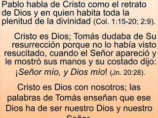 Pablo habla de Cristo como el retrato
de Dios y en quien habita toda la
plenitud de la divinidad (Col. 1:15-20; 2:9).
Cristo es Dios; Tomás dudaba de Su
resurrección porque no lo había visto
resucitado, cuando el Señor apareció y
le mostró sus manos y su costado dijo:
¡Señor mío, y Dios mío! (Jn. 20:28).
Cristo es Dios con nosotros; las
palabras de Tomás enseñan que ese
Dios ha de ser nuestro Dios y nuestro
 
