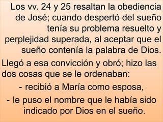 Los vv. 24 y 25 resaltan la obediencia
de José; cuando despertó del sueño
tenía su problema resuelto y
perplejidad superada, al aceptar que el
sueño contenía la palabra de Dios.
Llegó a esa convicción y obró; hizo las
dos cosas que se le ordenaban:
- recibió a María como esposa,
- le puso el nombre que le había sido
indicado por Dios en el sueño.
 