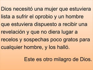 Dios necesitó una mujer que estuviera
lista a sufrir el oprobio y un hombre
que estuviera dispuesto a recibir una
revelación y que no diera lugar a
recelos y sospechas poco gratos para
cualquier hombre, y los halló.
Este es otro milagro de Dios.
 