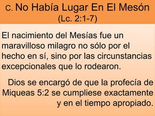 C. No Había Lugar En El Mesón
(Lc. 2:1-7)
El nacimiento del Mesías fue un
maravilloso milagro no sólo por el
hecho en sí, sino por las circunstancias
excepcionales que lo rodearon.
Dios se encargó de que la profecía de
Miqueas 5:2 se cumpliese exactamente
y en el tiempo apropiado.
 
