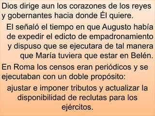Dios dirige aun los corazones de los reyes
y gobernantes hacia donde Él quiere.
El señaló el tiempo en que Augusto había
de expedir el edicto de empadronamiento
y dispuso que se ejecutara de tal manera
que María tuviera que estar en Belén.
En Roma los censos eran periódicos y se
ejecutaban con un doble propósito:
ajustar e imponer tributos y actualizar la
disponibilidad de reclutas para los
ejércitos.
 