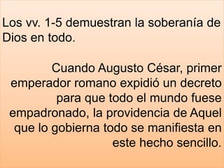 Los vv. 1-5 demuestran la soberanía de
Dios en todo.
Cuando Augusto César, primer
emperador romano expidió un decreto
para que todo el mundo fuese
empadronado, la providencia de Aquel
que lo gobierna todo se manifiesta en
este hecho sencillo.
 