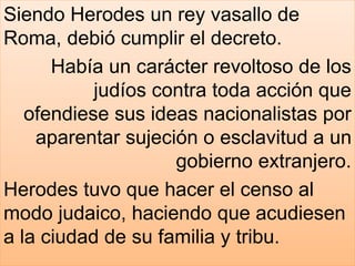 Siendo Herodes un rey vasallo de
Roma, debió cumplir el decreto.
Había un carácter revoltoso de los
judíos contra toda acción que
ofendiese sus ideas nacionalistas por
aparentar sujeción o esclavitud a un
gobierno extranjero.
Herodes tuvo que hacer el censo al
modo judaico, haciendo que acudiesen
a la ciudad de su familia y tribu.
 