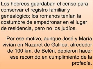 Los hebreos guardaban el censo para
conservar el registro familiar y
genealógico; los romanos tenían la
costumbre de empadronar en el lugar
de residencia, pero no los judíos.
Por ese motivo, aunque José y María
vivían en Nazaret de Galilea, alrededor
de 100 km. de Belén, debieron hacer
ese recorrido en cumplimiento de la
profecía.
 