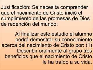 Justificación: Se necesita comprender
que el nacimiento de Cristo inició el
cumplimiento de las promesas de Dios
de redención del mundo.
Al finalizar este estudio el alumno
podrá demostrar su conocimiento
acerca del nacimiento de Cristo por: (1)
Describir oralmente al grupo tres
beneficios que el nacimiento de Cristo
le ha traído a su vida.
 