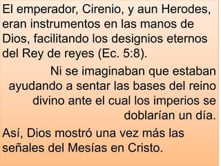 El emperador, Cirenio, y aun Herodes,
eran instrumentos en las manos de
Dios, facilitando los designios eternos
del Rey de reyes (Ec. 5:8).
Ni se imaginaban que estaban
ayudando a sentar las bases del reino
divino ante el cual los imperios se
doblarían un día.
Así, Dios mostró una vez más las
señales del Mesías en Cristo.
 
