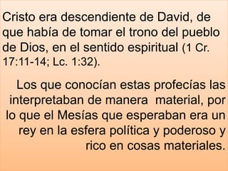 Cristo era descendiente de David, de
que había de tomar el trono del pueblo
de Dios, en el sentido espiritual (1 Cr.
17:11-14; Lc. 1:32).
Los que conocían estas profecías las
interpretaban de manera material, por
lo que el Mesías que esperaban era un
rey en la esfera política y poderoso y
rico en cosas materiales.
 