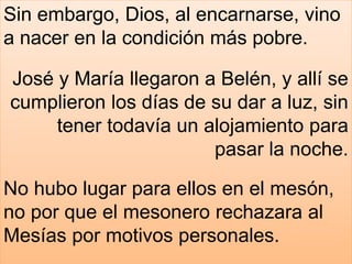 Sin embargo, Dios, al encarnarse, vino
a nacer en la condición más pobre.
José y María llegaron a Belén, y allí se
cumplieron los días de su dar a luz, sin
tener todavía un alojamiento para
pasar la noche.
No hubo lugar para ellos en el mesón,
no por que el mesonero rechazara al
Mesías por motivos personales.
 