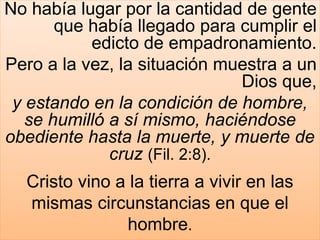 No había lugar por la cantidad de gente
que había llegado para cumplir el
edicto de empadronamiento.
Pero a la vez, la situación muestra a un
Dios que,
y estando en la condición de hombre,
se humilló a sí mismo, haciéndose
obediente hasta la muerte, y muerte de
cruz (Fil. 2:8).
Cristo vino a la tierra a vivir en las
mismas circunstancias en que el
hombre.
 
