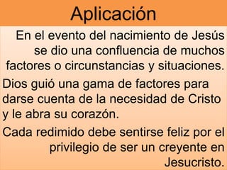 Aplicación
En el evento del nacimiento de Jesús
se dio una confluencia de muchos
factores o circunstancias y situaciones.
Dios guió una gama de factores para
darse cuenta de la necesidad de Cristo
y le abra su corazón.
Cada redimido debe sentirse feliz por el
privilegio de ser un creyente en
Jesucristo.
 