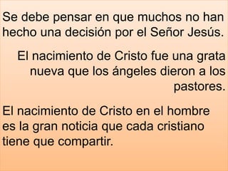 Se debe pensar en que muchos no han
hecho una decisión por el Señor Jesús.
El nacimiento de Cristo fue una grata
nueva que los ángeles dieron a los
pastores.
El nacimiento de Cristo en el hombre
es la gran noticia que cada cristiano
tiene que compartir.
 
