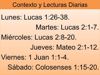 Contexto y Lecturas Diarias
Lunes: Lucas 1:26-38.
Martes: Lucas 2:1-7.
Miércoles: Lucas 2:8-20.
Jueves: Mateo 2:1-12.
Viernes: 1 Juan 1:1-4.
Sábado: Colosenses 1:15-20.
 