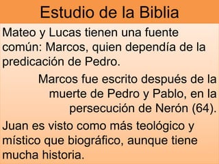 Estudio de la Biblia
Mateo y Lucas tienen una fuente
común: Marcos, quien dependía de la
predicación de Pedro.
Marcos fue escrito después de la
muerte de Pedro y Pablo, en la
persecución de Nerón (64).
Juan es visto como más teológico y
místico que biográfico, aunque tiene
mucha historia.
 