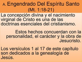 A. Engendrado Del Espíritu Santo
(Mt. 1:18-21)
La concepción divina y el nacimiento
virginal de Cristo es una de las
doctrinas esenciales del cristianismo.
Estos hechos concuerdan con la
personalidad, el carácter y la obra de
Jesucristo.
Los versículos 1 al 17 de este capítulo
son dedicados a la genealogía de
Jesús.
 