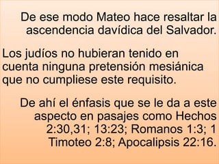 De ese modo Mateo hace resaltar la
ascendencia davídica del Salvador.
Los judíos no hubieran tenido en
cuenta ninguna pretensión mesiánica
que no cumpliese este requisito.
De ahí el énfasis que se le da a este
aspecto en pasajes como Hechos
2:30,31; 13:23; Romanos 1:3; 1
Timoteo 2:8; Apocalipsis 22:16.
 