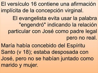 El versículo 16 contiene una afirmación
implícita de la concepción virginal.
El evangelista evita usar la palabra
"engendró" indicando la relación
particular con José como padre legal
pero no real.
María había concebido del Espíritu
Santo (v 18); estaba desposada con
José, pero no se habían juntado como
marido y mujer.
 