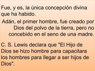 Fue, y es, la única concepción divina
que ha habido.
Adán, el primer hombre, fue creado por
Dios del polvo de la tierra, pero no
concebido en el seno de una madre.
C. S. Lewis declara que "El Hijo de
Dios se hizo hombre para capacitara
los hombres para llegar a ser hijos de
Dios".
 
