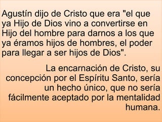 Agustín dijo de Cristo que era "el que
ya Hijo de Dios vino a convertirse en
Hijo del hombre para darnos a los que
ya éramos hijos de hombres, el poder
para llegar a ser hijos de Dios".
La encarnación de Cristo, su
concepción por el Espíritu Santo, sería
un hecho único, que no sería
fácilmente aceptado por la mentalidad
humana.
 