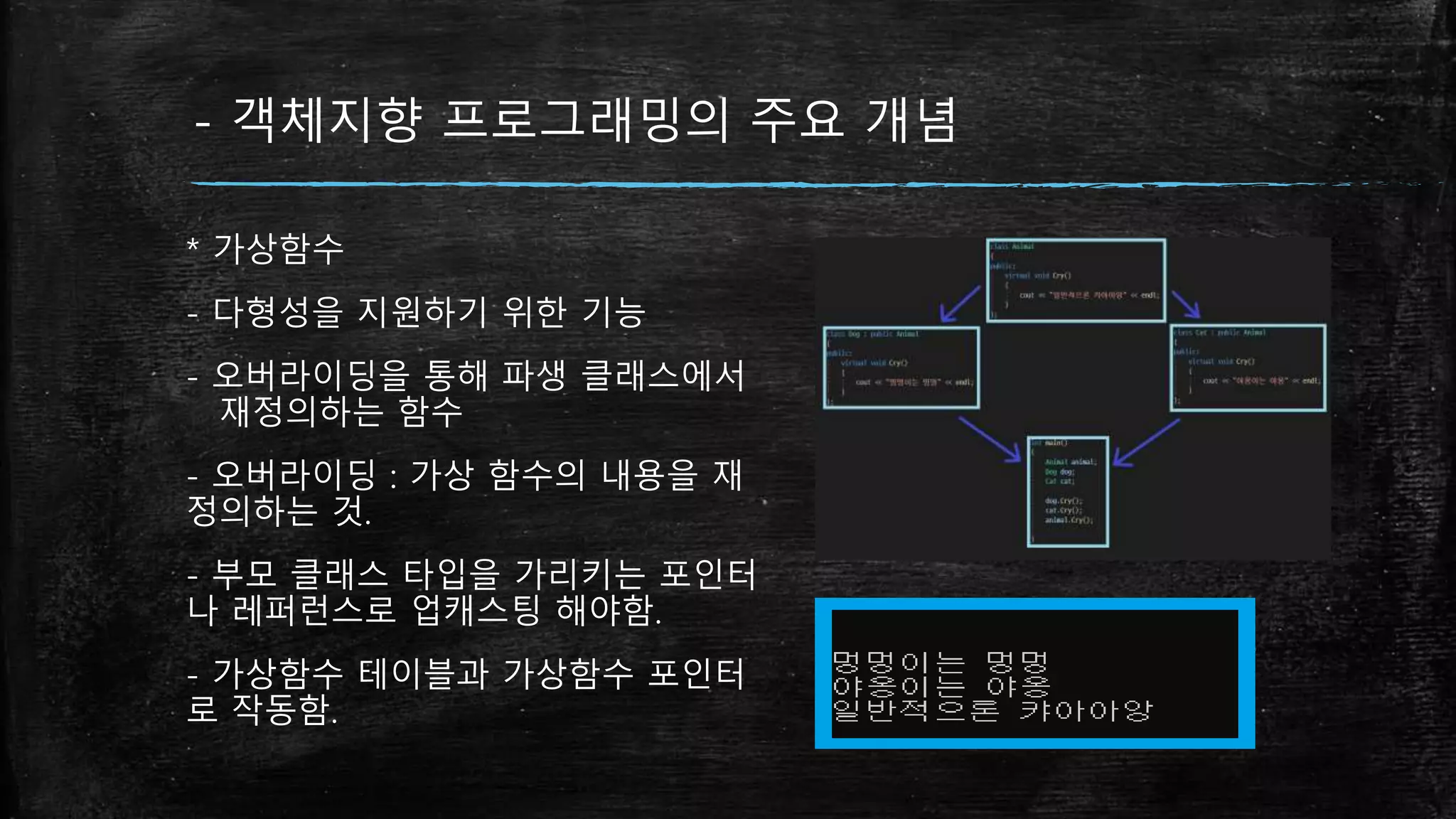 - 객체지향 프로그래밍의 주요 개념
* 가상함수
- 다형성을 지원하기 위한 기능
- 오버라이딩을 통해 파생 클래스에서
재정의하는 함수
- 오버라이딩 : 가상 함수의 내용을 재
정의하는 것.
- 부모 클래스 타입을 가리키는 포인터
나 레퍼런스로 업캐스팅 해야함.
- 가상함수 테이블과 가상함수 포인터
로 작동함.
 