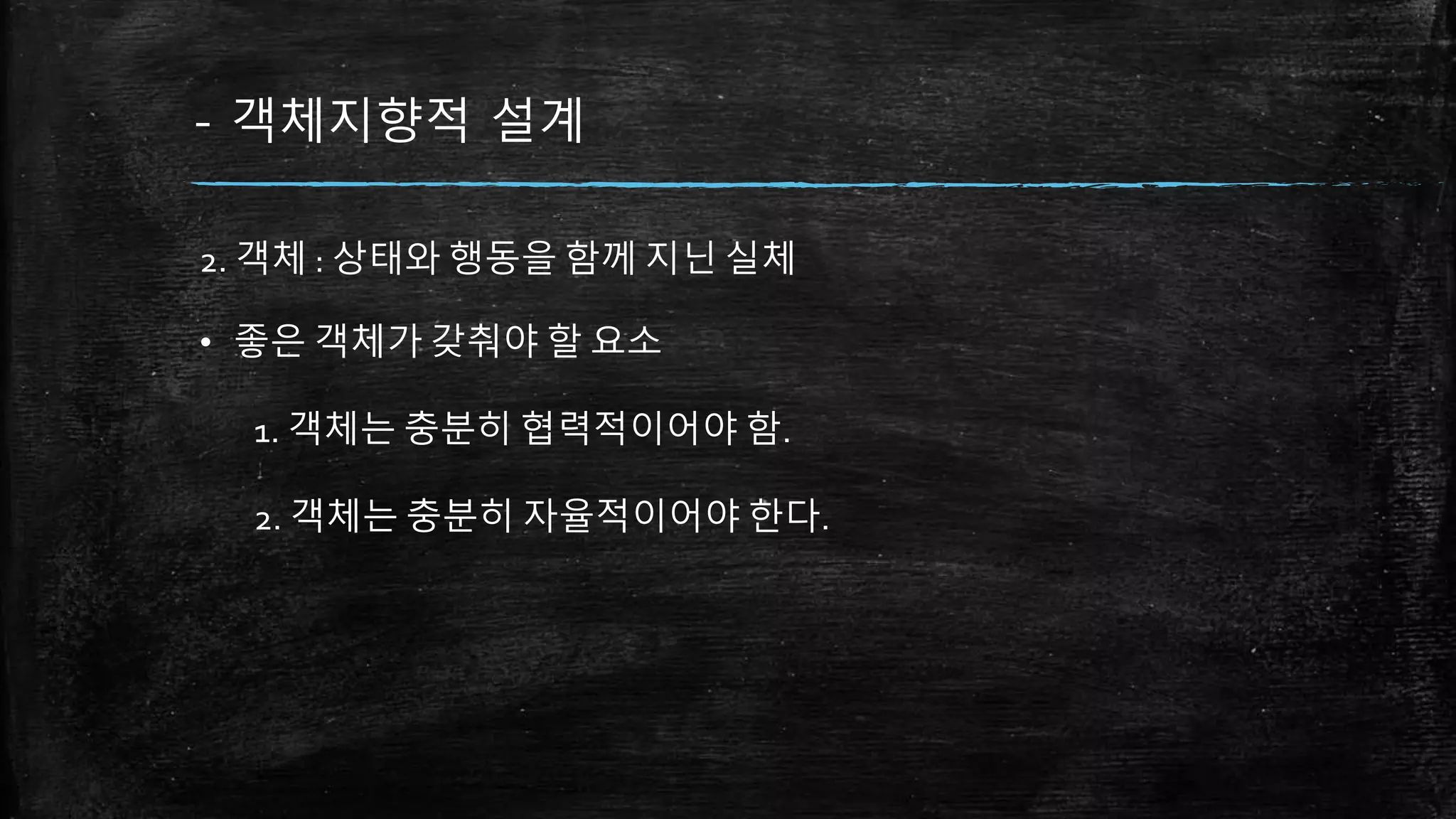- 객체지향적 설계
2. 객체 : 상태와 행동을 함께 지닌 실체
• 좋은 객체가 갖춰야 할 요소
1. 객체는 충분히 협력적이어야 함.
2. 객체는 충분히 자율적이어야 한다.
 