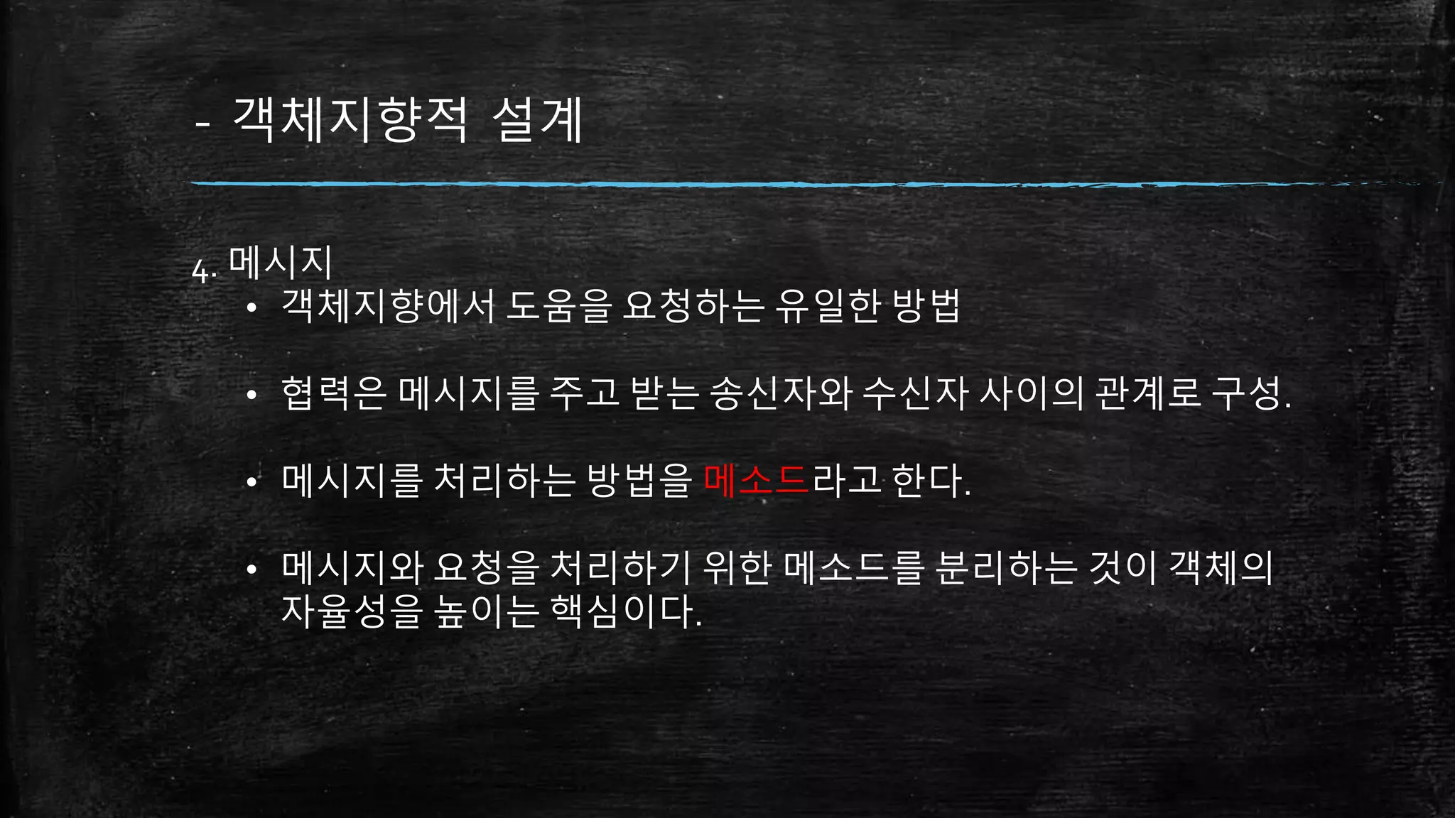 - 객체지향적 설계
4. 메시지
• 객체지향에서 도움을 요청하는 유일한 방법
• 협력은 메시지를 주고 받는 송신자와 수신자 사이의 관계로 구성.
• 메시지를 처리하는 방법을 메소드라고 한다.
• 메시지와 요청을 처리하기 위한 메소드를 분리하는 것이 객체의
자율성을 높이는 핵심이다.
 