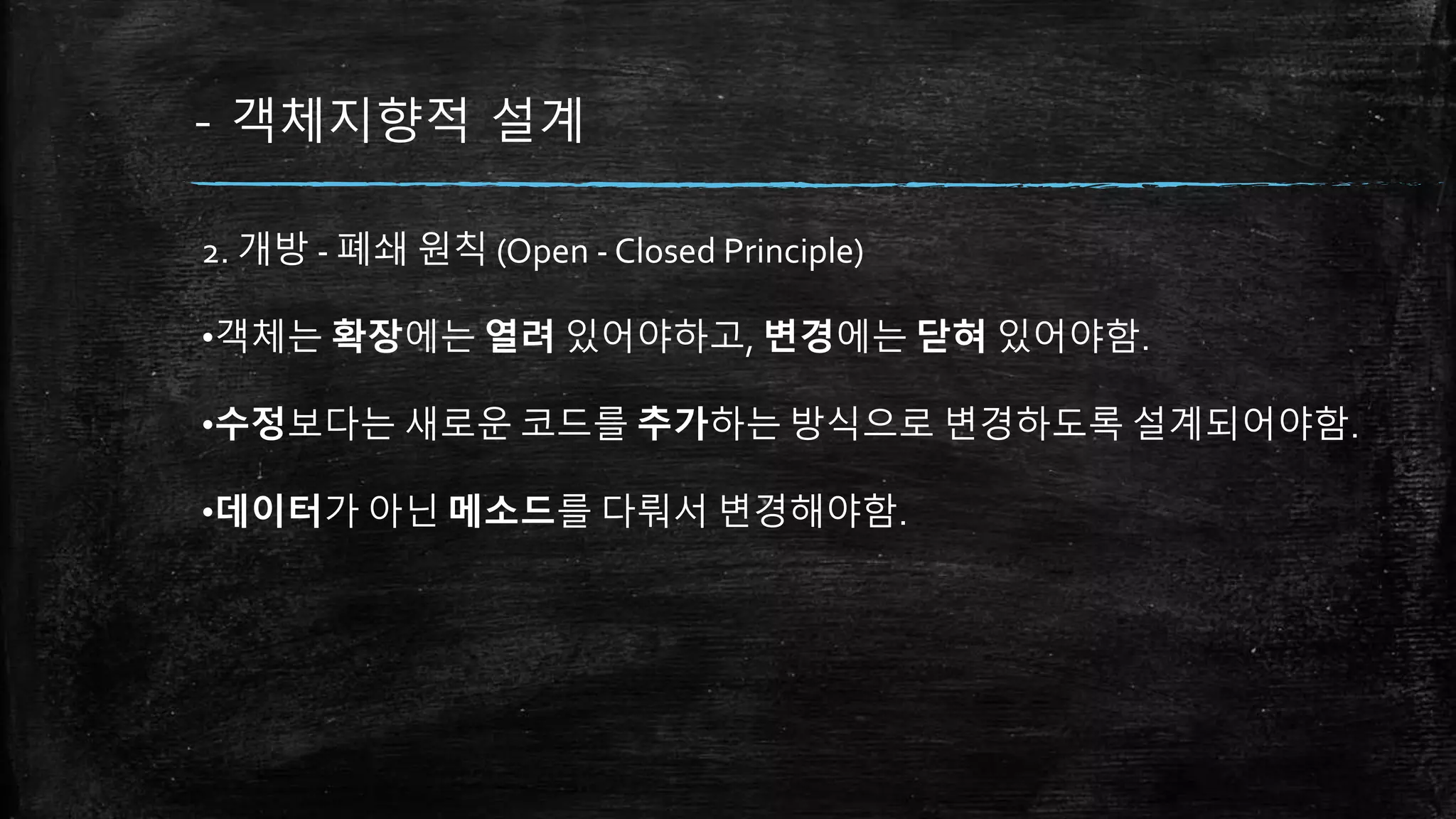 - 객체지향적 설계
2. 개방 - 폐쇄 원칙 (Open - Closed Principle)
•객체는 확장에는 열려 있어야하고, 변경에는 닫혀 있어야함.
•수정보다는 새로운 코드를 추가하는 방식으로 변경하도록 설계되어야함.
•데이터가 아닌 메소드를 다뤄서 변경해야함.
 