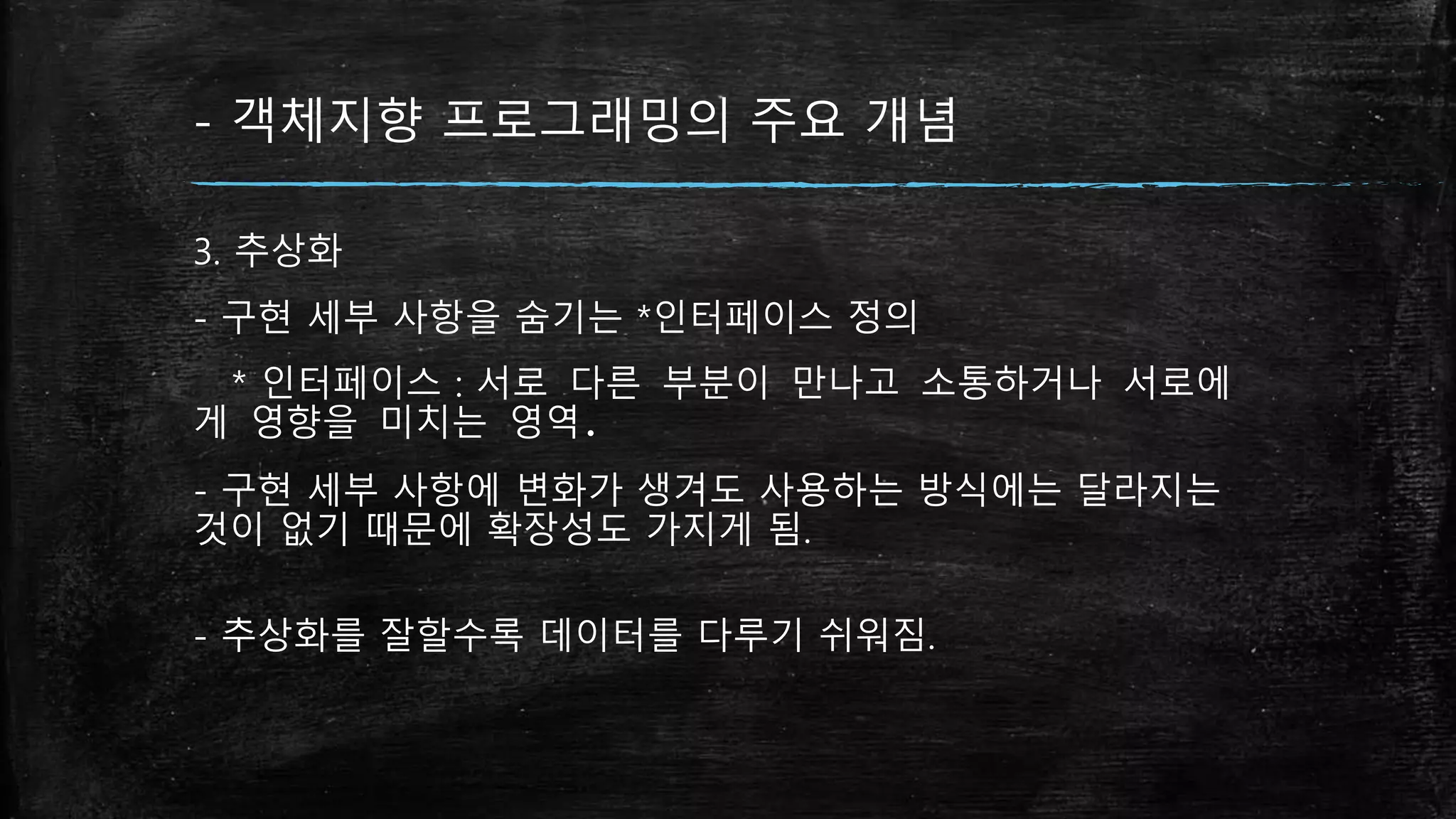 - 객체지향 프로그래밍의 주요 개념
3. 추상화
- 구현 세부 사항을 숨기는 *인터페이스 정의
* 인터페이스 : 서로 다른 부분이 만나고 소통하거나 서로에
게 영향을 미치는 영역.
- 구현 세부 사항에 변화가 생겨도 사용하는 방식에는 달라지는
것이 없기 때문에 확장성도 가지게 됨.
- 추상화를 잘할수록 데이터를 다루기 쉬워짐.
 