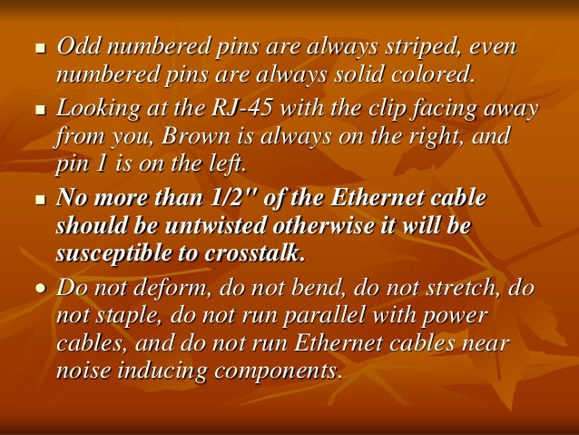  Odd numbered pins are always striped, even
numbered pins are always solid colored.
 Looking at the RJ-45 with the clip facing away
from you, Brown is always on the right, and
pin 1 is on the left.
 No more than 1/2" of the Ethernet cable
should be untwisted otherwise it will be
susceptible to crosstalk.
 Do not deform, do not bend, do not stretch, do
not staple, do not run parallel with power
cables, and do not run Ethernet cables near
noise inducing components.
 