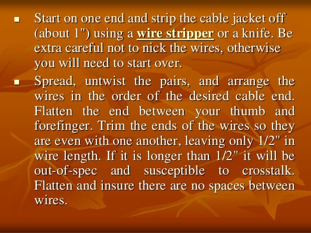  Start on one end and strip the cable jacket off
(about 1") using a wire stripper or a knife. Be
extra careful not to nick the wires, otherwise
you will need to start over.
 Spread, untwist the pairs, and arrange the
wires in the order of the desired cable end.
Flatten the end between your thumb and
forefinger. Trim the ends of the wires so they
are even with one another, leaving only 1/2" in
wire length. If it is longer than 1/2" it will be
out-of-spec and susceptible to crosstalk.
Flatten and insure there are no spaces between
wires.
 