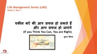यकीन करें की आप सफल हो सकते हैं
और आप सफल हो जाएंगे
(If you Think You Can, You are Right)
सुमत ससंघल
Life Management Series (LMS)
Vedio-3, Part 1
 
