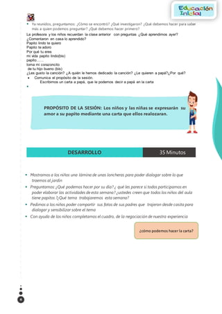 4
 Ya reunidos, preguntamos: ¿Cómo se encontró? ¿Qué investigaron? ¿Qué debemos hacer para saber
más a quien podemos preguntar? ¿Qué debemos hacer primero?
La profesora y los niños recuerdan la clase anterior con preguntas ¿Qué aprendimos ayer?
¿Comentaron en casa lo aprendido?
Papito lindo te quiero
Papito te adoro
Por qué tu eres
mi vida papito lindo(bis)
papito……
toma mi corazoncito
de tu hijo bueno (bis)
¿Les gusto la canción? ¿A quién le hemos dedicado la canción? ¿Le quieren a papá?¿Por qué?
 Comunica el propósito de la sesión.
Escribimos un carta a papá, que le podemos decir a papá en la carta

 Mostramos a los niños una lámina de unas loncheras para poder dialogar sobre lo que
traemos al jardín
 Preguntamos: ¿Qué podemos hacer por su día? ¿ qué les parece si todos participamos en
poder elaborar las actividades de esta semana? ¿ustedes creen que todos los niños del aula
tiene papitos ?¿Qué tema trabajaremos esta semana?
 Pedimos a los niños poder compartir sus fotos de sus padres que trajeron desde casita para
dialogar y sensibilizar sobre el tema
 Con ayuda de los niños completamos el cuadro, de la negociación de nuestra experiencia
DESARROLLO 35 Minutos
PROPÓSITO DE LA SESIÓN: Los niños y las niñas se expresarán su
amor a su papito mediante una carta que ellos realozaran.
¿cómo podemos hacer la carta?
 